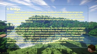 3. Bridge
Adalah sebuah komponen jaringan yang digunakan untuk memperluas jaringan atau
membuat sebuah segmen jaringan. bridge juga dapat digunakan untuk menggabungkan dua
buah media jaringan yang berbeda, seperti halnya antara media kabel Unshielded Twisted-Pair
(UTP) dengan kabel serat optik atau dua buah arsitektur jaringan yang berbeda, seperti halnya
antara Token Ring dan Ethernet.
4. Router
Router berfungsi sebagai penghubung antar dua atau lebih jaringan untuk meneruskan
data dari satu jaringan ke jaringan lainnya. Router berbeda dengan switch. Switch merupakan
penghubung beberapa alat untuk membentuk suatu Local Area Network (LAN). Sebagai ilustrasi
perbedaan fungsi dari router dan switch merupakan suatu jalanan, dan router merupakan
penghubung antar jalan. Masing-masing rumah berada pada jalan yang memiliki alamat dalam
suatu urutan tertentu. Dengan cara yang sama, switch menghubungkan berbagai macam alat,
dimana masing-masing alat memiliki alamat IP sendiri pada sebuah LAN.
 