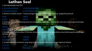 Latihan Soal
1. Apa kepanjangan dari TSS?
a. Time Service System c. Time Sharing System
b. Time Short System d. Time Short Service
2. Berikut ini adalah macam – macam jaringan komputer berdasarkan jangkauan geografisnya,kecuali
a.LAN c.WAN
b.MAN d.Wi-Fi
3. berfungsi sebagai penghubung antar dua atau lebih jaringan untuk meneruskan data dari satu jaringan ke jaringan
lainnya adalah...
a.Router c.Internet
b.Modem d.Intranet
4. fasilitas untuk berkomunikasi di internet, dimana pemakai dapat saling berdiskusi atau berbincang-bincang dengan
pemakai lain adalah...
a.FTP c.Ghoper
b.Chatting d.WWW
5. jaringan komputer-komputer yang saling tersambung digunakan suatu sistem organisasi disebut
a.Intranet c.Wi-Fi
b.Internet d.Workgrup
 