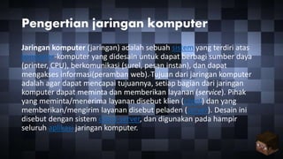 Pengertian jaringan komputer
Jaringan komputer (jaringan) adalah sebuah sistem yang terdiri atas
komputer-komputer yang didesain untuk dapat berbagi sumber daya
(printer, CPU), berkomunikasi (surel, pesan instan), dan dapat
mengakses informasi(peramban web). Tujuan dari jaringan komputer
adalah agar dapat mencapai tujuannya, setiap bagian dari jaringan
komputer dapat meminta dan memberikan layanan (service). Pihak
yang meminta/menerima layanan disebut klien (client) dan yang
memberikan/mengirim layanan disebut peladen (server). Desain ini
disebut dengan sistem client-server, dan digunakan pada hampir
seluruh aplikasi jaringan komputer.
 
