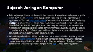 Sejarah Jaringan Komputer
• Sejarah jaringan komputer bermula dari lahirnya konsep jaringan komputer pada
tahun 1940-an di Amerika yang digagas oleh sebuah proyek pengembangan
komputer MODEL I di laboratorium Bell dan group riset Universitas Harvard yang
dipimpin profesor Howard Aiken Pada mulanya proyek tersebut hanyalah ingin
memanfaatkan sebuah perangkat komputer yang harus dipakai bersama Untuk
mengerjakan beberapa proses tanpa banyak membuang waktu kosong dibuatlah
proses beruntun (Batch Processing), sehingga beberapa program bisa dijalankan
dalam sebuah komputer dengan kaidah antrian.
• Kemudian pada tahun 1950-an ketika jenis komputer mulai berkembang sampai
terciptanya super komputer, maka sebuah komputer harus melayani beberapa
tempat yang tersedia (terminal), untuk itu ditemukan konsep distribusi proses
berdasarkan waktu yang dikenal dengan nama TSS (Time Sharing System).
 