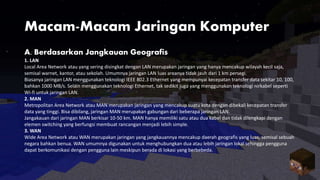 Macam-Macam Jaringan Komputer
A. Berdasarkan Jangkauan Geografis
1. LAN
Local Area Network atau yang sering disingkat dengan LAN merupakan jaringan yang hanya mencakup wilayah kecil saja,
semisal warnet, kantor, atau sekolah. Umumnya jaringan LAN luas areanya tidak jauh dari 1 km persegi.
Biasanya jaringan LAN menggunakan teknologi IEEE 802.3 Ethernet yang mempunyai kecepatan transfer data sekitar 10, 100,
bahkan 1000 MB/s. Selain menggunakan teknologi Ethernet, tak sedikit juga yang menggunakan teknologi nirkabel seperti
Wi-fi untuk jaringan LAN.
2. MAN
Metropolitan Area Network atau MAN merupakan jaringan yang mencakup suatu kota dengan dibekali kecepatan transfer
data yang tinggi. Bisa dibilang, jaringan MAN merupakan gabungan dari beberapa jaringan LAN.
Jangakauan dari jaringan MAN berkisar 10-50 km. MAN hanya memiliki satu atau dua kabel dan tidak dilengkapi dengan
elemen switching yang berfungsi membuat rancangan menjadi lebih simple.
3. WAN
Wide Area Network atau WAN merupakan jaringan yang jangkauannya mencakup daerah geografis yang luas, semisal sebuah
negara bahkan benua. WAN umumnya digunakan untuk menghubungkan dua atau lebih jaringan lokal sehingga pengguna
dapat berkomunikasi dengan pengguna lain meskipun berada di lokasi yang berbebeda.
 