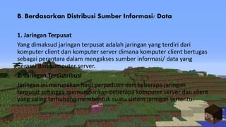 B. Berdasarkan Distribusi Sumber Informasi/ Data
1. Jaringan Terpusat
Yang dimaksud jaringan terpusat adalah jaringan yang terdiri dari
komputer client dan komputer server dimana komputer client bertugas
sebagai perantara dalam mengakses sumber informasi/ data yang
berasal dari komputer server.
2. Jaringan Terdistribusi
Jaringan ini merupakan hasil perpaduan dari beberapa jaringan
terpusat sehingga memungkinkan beberapa komputer server dan client
yang saling terhubung membentuk suatu sistem jaringan tertentu.
 