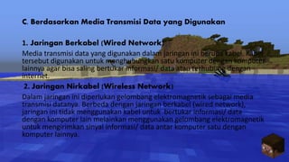 C. Berdasarkan Media Transmisi Data yang Digunakan
1. Jaringan Berkabel (Wired Network)
Media transmisi data yang digunakan dalam jaringan ini berupa kabel. Kabel
tersebut digunakan untuk menghubungkan satu komputer dengan komputer
lainnya agar bisa saling bertukar informasi/ data atau terhubung dengan
internet.
2. Jaringan Nirkabel (Wireless Network)
Dalam jaringan ini diperlukan gelombang elektromagnetik sebagai media
transmisi datanya. Berbeda dengan jaringan berkabel (wired network),
jaringan ini tidak menggunakan kabel untuk bertukar informasi/ data
dengan komputer lain melainkan menggunakan gelombang elektromagnetik
untuk mengirimkan sinyal informasi/ data antar komputer satu dengan
komputer lainnya.
 