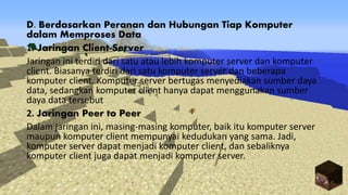 D. Berdasarkan Peranan dan Hubungan Tiap Komputer
dalam Memproses Data
1. Jaringan Client-Server
Jaringan ini terdiri dari satu atau lebih komputer server dan komputer
client. Biasanya terdiri dari satu komputer server dan beberapa
komputer client. Komputer server bertugas menyediakan sumber daya
data, sedangkan komputer client hanya dapat menggunakan sumber
daya data tersebut
2. Jaringan Peer to Peer
Dalam jaringan ini, masing-masing komputer, baik itu komputer server
maupun komputer client mempunyai kedudukan yang sama. Jadi,
komputer server dapat menjadi komputer client, dan sebaliknya
komputer client juga dapat menjadi komputer server.
 