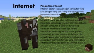 Internet Pengertian internet
Internet adalah suatu jaringan komputer yang
satu dengan yang lain saling terhubung untuk
keperluan komunikasi dan informasi. Sebuah
komputer dalam satu jaringan internet dapat
berada di mana saja atau bahkan di seluruh
Indonesia. Sering juga internet diartikan sebagai
jaringan komputer di seluruh dunia yang
berisikan informasi dan sebagai sarana
komunikasi data yang berupa suara, gambar,
video dan juga teks. Informasi ini dibuat oleh
penyelenggara atau pemilik jaringan komputer
atau dibuat pemilik informasi yang menitipkan
informasinya kepada penyedia layanan internet.
 