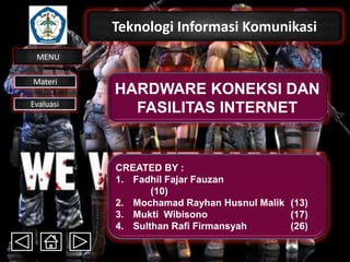 Teknologi Informasi Komunikasi
MENU
Materi
Evaluasi
HARDWARE KONEKSI DAN
FASILITAS INTERNET
CREATED BY :
1. Fadhil Fajar Fauzan
(10)
2. Mochamad Rayhan Husnul Malik (13)
3. Mukti Wibisono (17)
4. Sulthan Rafi Firmansyah (26)
 