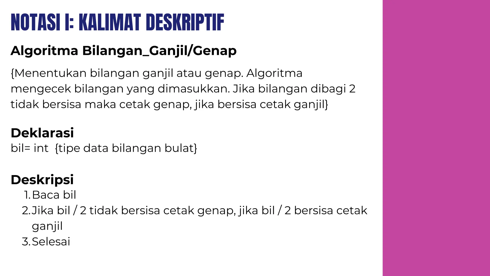 NOTASI I: KALIMAT DESKRIPTIF
Algoritma Bilangan_Ganjil/Genap
Deklarasi
Deskripsi
{Menentukan bilangan ganjil atau genap. Algoritma
mengecek bilangan yang dimasukkan. Jika bilangan dibagi 2
tidak bersisa maka cetak genap, jika bersisa cetak ganjil}
bil= int {tipe data bilangan bulat}
Baca bil
1.
Jika bil / 2 tidak bersisa cetak genap, jika bil / 2 bersisa cetak
ganjil
2.
Selesai
3.