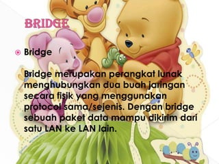BridgeBridgeBridge merupakan perangkat lunak menghubungkan dua buah jaringan secara fisik yang menggunakan protocol sama/sejenis. Dengan bridge sebuah paket data mampu dikirim dari satu LAN ke LAN lain.