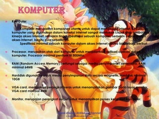 KomputerKomputer	Komputer merupakan komponen utama untuk dapat mengkases internet. Spesifikasi komputer yang digunakan dalam koneksi internet sangat mentukan cepat atau lambatnya kinerja akses internet. semakin tinggi spesifikasi sebuah komputer, semakin cepat kinerja akses internet, begitu pula sebaliknya.	Spesifikasi minimal sebuah komputer dalam akses internet anatra lain sebagi berikut:Processor, merupakan otak dari komputer untuk menjalankan aplikasi-aplikasi dalam komputer. Processor minimal pentium III 500Mhz.RAM (Random Access Memory) berfungsi sebagai media penyimpanan sementara. RAM minimal 64MBHarddisk digunakan untuk media penyimpanan data secara magnetik. Harddisk minimal 10GBVGA card, merupakan perangkat keras untuk menampilakan gambar pada layar monitor. VGA card minimal 4MBMonitor, merupajan perangkat output untuk menampilkan proses kerja dari komputer.