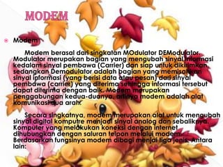 ModemModem	Modem berasal dari singkatan MOdulator DEModulator. Modulator merupakan bagian yang mengubah sinyal informasi kedalam sinyal pembawa (Carrier) dan siap untuk dikirimkan, sedangkan Demodulator adalah bagian yang memisahkan sinyal informasi (yang berisi data atau pesan) dari sinyal pembawa (carrier) yang diterima sehingga informasi tersebut dapat diterima dengan baik. Modem merupakan penggabungan kedua-duanya, artinya modem adalah alat komunikasi dua arah.	Secara singkatnya, modem merupakan alat untuk mengubah sinyal digital komputre menjadi sinyal analog dan sebaliknya. Komputer yang melakukan koneksi dengan internet dihubungkan dengan saluran telpon melalui modem. Berdasarkan fungsinya modem dibagi menjai tiga jenis. Antara lain: