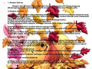 1. Modem Dial Up	Modem dial Up biasa digunakan oleh Personal Computer (PC) yang langsung dihubungkan melalui saluran telpin. Jenis modem dial up ada dua macam yaitu:1) Modem Internal	Merupakan modem yang dipasang dalam komputer terutama pada slot ekspansi yang tersedia dalam mainboard komputer. Rata-rata kecepatan modem internal untuk melakukan download adalah 56 Kbps.Adapun keuntungan penggunakan modem internal sebagi berikut.a) Lebih hemat tempat dan harga lebih ekonomisb) Tidak membutuhkan adaptor sehingga terkesan lebih ringkas tanpa ada banyak kabel.Sedangkan kelemahan modem internal sebagai berikut.a) Modem ini tidak memerlukan lampu indikator sehingga sulit untuk memantau status modemb) Modem ini tidak menggunakan sumber tegangan sendiri sehingga membutuhkan daya dari power supply. Hal ini mengakibatkan suhu dalam kotak CPU bertambah panas.2) Modem Eksternal	Modem eksternal merupakan modem yang letaknya diluar CPU komputer. Modem ekternal dihubungkan ke komputer melalui port com atau USB. Pemasangan modem ini adalah dengan cara menghubungkan modem ke power dan menghubungkannya lagi ke adaptor lalu disambungkan kembali ke listrik.Keuntungan modem eksternal:a) Portabilitas yang cukup baik sehingga bisa pindah-pindah untuk digunakan pada komputer lainb) dilengkapi lampu indikator sehingga mudah untuk memantau status dari modem.Kelemahan dari modem eksternal.a) harga lebih mahal dari pada modem internalb) membutuhkan tempat atau lokasi tersendiri untuk menaruh modem tersebut.