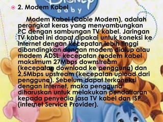 2. Modem Kabel	Modem Kabel (Cable Modem), adalah perangkat keras yang menyambungkan PC dengan sambungan TV kabel. Jaringan TV kabel ini dapat dipakai untuk koneksi ke internet dengan kecepatan lebih tinggi dibandingkan dengan modem dialup atau modem ADSL, kecepatan modem kabel maksimum 27Mbps downstream (kecepatan download ke pengguna) dan 2,5Mbps upstream (kecepatan upload dari pengguna). Sebelum dapat terkoneksi dengan internet, maka pengguna diharuskan untuk melakukan pendaftaran kepada penyedia jasa TV kabel dan ISP (internet Service Provider).