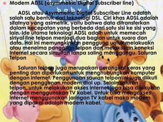 Modem ADSL (asymmetric Digital Subscriber line)	ADSL atau Asymmetric Digital Subscriber Line adalah salah satu bentuk dari teknologi DSL. Ciri khas ADSL adalah sifatnya yang asimetrik, yaitu bahwa data ditransferkan dalam kecepatan yang berbeda dari satu sisi ke sisi yang lain. Ide utama teknologi ADSL adalh untuk memecah sinyal line telpon menjadi dua bagian untuk suara dan data. Hal ini memungkinkan pengguna untuk melakuakn atau meneima panggilan telpon dan melakukan koneksi internet secara simultan tanpa saling menggangu. Saluran Telpon	Saluran telpon juga merupakan perangkat keras yang penting dan diperlukan untuk menghubungkan komputer dengan internet. Penggunaan sauran telpon ini juga diikuti dengan penggunan modem dial up. Selain saluran telpon, untuk melakukan akses internet juga bisa dilakukan dengan menggunakan TV kabel. Untuk bisa mengakses internet menggunakan jaringan TV kabel maka modem yang dipakai adalah modem kabel.