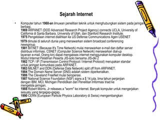 Sejarah Internet Komputer tahun  1960-an  ilmuwan penelitian teknik untuk menghubungkan sistem pada jaringan berbagi.  1969  ARPANET (DOD Advanced Research Project Agency) connects UCLA, University of California di Santa Barbara, University of Utah, dan Stanford Research Institute.  1975  Pengelolaan internet dialihkan ke US Defense Communications Agen USENET  1979  dimulai di seluruh dunia yang menawarkan sistem broadcast conferencing  newsgroup.  1981  BITNET (Because It's Time Network) mulai menawarkan e-mail dan daftar server  distribusi informasi. CSNET (Computer Science Network) menawarkan dial-up  layanan e-mail. Orang kini dapat mengakses internet menggunakan komputer desktop.  Modul Internet Pelatihan Peserta JIS-solo bersama JIS-dki 2  1982  TCP / IP (Transmission Control Protocol / Internet Protocol) merupakan standar  untuk jaringan komunikasi pada ARPANET.  1983  MILNET and DDN (Defense Data Network) split off from ARPANET.  1984  The Domain Name Server (DNS) adalah sistem diperkenalkan.  1986  The Cleveland FreeNet mulai beroperasi.  1987  National Science Foundation (NSF) signs a $ 14 juta, lima tahun perjanjian  dengan IBM, MCI, Michigan Pendidikan dan Penelitian Informasi triad ke  mengelola jaringan.  1988  Robert Morris, Jr releases a "worm" ke internet. Banyak komputer untuk mengerjakan sesuatu yang tergagap-gagap.  1990  CERN (European Particle Physics Laboratory di Swiss) mengembangkan  