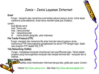 Jenis – Jenis Layanan Internet Email Fungsi : mengirim atau menerima surat ke/dari seluruh penjuru dunia. Untuk dapat menerima surat elektronik, Anda harus memiliki kotak pos (mailbox). contoh : budi @indo.net.id budi : nama user indo : nama provider net  : network/provider id  : nama domain geografis, yaitu Indonesia File Tranfer Protocol (FTP)  Fungsi :mengirim dan menerima file antar host dari seluruh penjuru dunia. Anonymous FTP memungkinkan pengaksesan ke server FTP dengan login. Salah satu program FTP adalah WS_FTP.  Tele Networking (TelNet)   Fungsi : mengakses komputer (host/server) dari jauh/Remote login. Telnet adalah program yang memungkinkan komputer kita menjadi terminal dari  komputer lain di internet. World Wide Web (WWW) fasilitas untuk menemukan informasi berupa teks, grafis,dan suara. Contoh :  Yahoo!  http:// www.yahoo.com /  , Alta Vista  http:// www.altavista.digital.com /   
