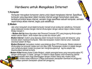 Hardware untuk Mengakses Internet 1) Komputer Komputer merupakan komponen utama untuk dapat mengkases internet. Spesifikasi komputer yang digunakan dalam koneksi internet sangat menentukan cepat atau lambatnya kinerja akses internet. semakin tinggi spesifikasi sebuah komputer, semakin cepat kinerja akses internet, begitu pula sebaliknya. 2) Modem alat untuk mengubah sinyal digital komputer menjadi sinyal analog dan sebaliknya. Komputer yang melakukan koneksi dengan internet dihubungkan dengan saluran telpon melalui modem. Dibagi menjadi 3 : -  Modem dial Up  biasa digunakan oleh Personal Computer (PC) yang langsung dihubungkan melalui saluran telpon. Jenis modem dial up ada  dua macam  yaitu: Modem Internal:  modem yang dipasang dalam komputer terutama pada slot ekspansi  yang tersedia dalam mainboard komputer. Rata-rata kecepatan modem internal untuk  melakukan download adalah 56 Kbps.   Modem Eksternal:  merupakan modem yang letaknya diluar CPU komputer. Modem eksternal dihubungkan ke komputer melalui port com atau USB. Pemasangan modem ini adalah dengan cara menghubungkan modem ke power dan menghubungkannya  lagi ke adaptor lalu disambungkan kembali ke listrik. - Modem Kabel  Modem Kabel (Cable Modem), adalah perangkat keras yang menyambungkan PC dengan sambungan TV kabel. Jaringan TV kabel ini dapat dipakai untuk koneksi ke internet dengan kecepatan lebih tinggi dibandingkan dengan modem dialup atau modem ADSL, kecepatan modem kabel maksimum 27Mbps downstream (kecepatan download ke pengguna) dan 2,5Mbps upstream (kecepatan upload dari pengguna).  