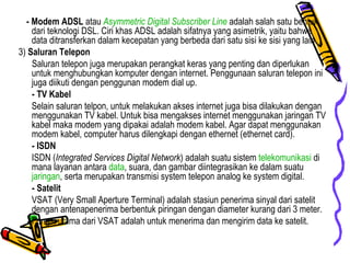 - Modem ADSL  atau  Asymmetric Digital Subscriber Line  adalah salah satu bentuk dari teknologi DSL. Ciri khas ADSL adalah sifatnya yang asimetrik, yaitu bahwa data ditransferkan dalam kecepatan yang berbeda dari satu sisi ke sisi yang lain. 3)  Saluran Telepon Saluran telepon juga merupakan perangkat keras yang penting dan diperlukan untuk menghubungkan komputer dengan internet. Penggunaan saluran telepon ini juga diikuti dengan penggunan modem dial up.  - TV Kabel Selain saluran telpon, untuk melakukan akses internet juga bisa dilakukan dengan menggunakan TV kabel. Untuk bisa mengakses internet menggunakan jaringan TV kabel maka modem yang dipakai adalah modem kabel. Agar dapat menggunakan modem kabel, computer harus dilengkapi dengan ethernet (ethernet card).  - ISDN ISDN ( Integrated Services Digital Network ) adalah suatu sistem  telekomunikasi  di mana layanan antara  data , suara, dan gambar diintegrasikan ke dalam suatu  jaringan , serta merupakan transmisi system telepon analog ke system digital.  - Satelit VSAT (Very Small Aperture Terminal) adalah stasiun penerima sinyal dari satelit dengan antenapenerima berbentuk piringan dengan diameter kurang dari 3 meter. Fungsi utama dari VSAT adalah untuk menerima dan mengirim data ke satelit. 