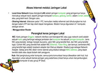 Akses Internet melalui Jaringan Lokal Local Area Network  biasa disingkat  LAN  adalah jaringan  komputer  yang jaringannya hanya mencakup wilayah kecil; seperti jaringan komputer  kampus ,  gedung ,  kantor , dalam  rumah ,  sekolah  atau yang lebih kecil. Dengan cara.. -  Sharing Internet : dilakukan pada 1 PC, kemudian melalui ethernet card dihubungkan ke hub dengan kabel UTP dan tiap client dapat mengakses. Modem hanya digunakan di 1 komputer, sebagai server. -  Menggunakan Router Perangkat keras jaringan Lokal NIC:  Kartu jaringan ( Inggris :  network interface card  disingkat NIC atau juga  network card ) adalah sebuah  kartu  yang berfungsi sebagai jembatan dari  komputer  ke sebuah  jaringan   komputer . Jenis NIC yang beredar, terbagi menjadi dua jenis, yakni NIC yang bersifat fisik, dan NIC yang bersifat logis. Contoh NIC yang bersifat fisik adalah NIC  Ethernet ,  Token Ring , dan lainnya; sementara NIC yang bersifat logis adalah loopback adapter dan Dial-up Adapter. Disebut juga sebagai Network Adapter. Setiap jenis NIC diberi nomor alamat yang disebut sebagai  MAC address , yang dapat bersifat statis atau dapat diubah oleh pengguna.  Hub:  Alat penghubung antar komputer, semua jenis komunikasi hanya dilewatkan oleh hub. hub digunakan untuk sebuah bentuk jaringan yang sederhana (misal hanya untuk menyambungkan  beberapa komputer di satu group IP lokal) 