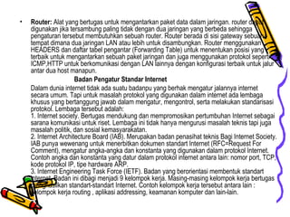 Router:  Alat yang bertugas untuk mengantarkan paket data dalam jaringan. router dapat digunakan jika tersambung paling tidak dengan dua jaringan yang berbeda sehingga pengaturan tersebut membutuhkan sebuah router. Router berada di sisi gateway sebuah tempat dimana dua jaringan LAN atau lebih untuk disambungkan. Router menggunakan HEADERS dan daftar tabel pengantar (Forwarding Table) untuk menentukan posisi yang terbaik untuk mengantarkan sebuah paket jaringan dan juga menggunakan protokol seperti ICMP,HTTP untuk berkomunikasi dengan LAN lainnya dengan konfigurasi terbaik untuk jalur antar dua host manapun. Badan Pengatur Standar Internet Dalam dunia internet tidak ada suatu badanpu yang berhak mengatur jalannya internet secara umum. Tapi untuk masalah protokol yang digunakan dalam internet ada lembaga khusus yang bertanggung jawab dalam mengatur, mengontrol, serta melakukan standarisasi protokol. Lembaga tersebut adalah: 1. Internet society. Bertugas mendukung dan mempromosikan pertumbuhan Internet sebagai sarana komunikasi untuk riset. Lembaga ini tidak hanya mengurusi masalah teknis tapi juga masalah politik, dan sosial kemasyarakatan.  2. Internet Architecture Board (IAB). Merupakan badan penasihat teknis Bagi Internet Society. IAB punya wewenang untuk menerbitkan dokumen standart Internet (RFC=Request For Comment), mengatur angka-angka dan konstanta yang digunakan dalam protokol Internet. Contoh angka dan konstanta yang datur dalam protokol internet antara lain: nomor port, TCP, kode protokol IP, tipe hardware ARP. 3. Internet Engineering Task Force (IETF). Badan yang berorientasi membentuk standart internet. Badan ini dibagi menjadi 9 kelompok kerja. Masing-masing kelompok kerja bertugas menghasilkan standart-standart Internet. Contoh kelompok kerja tersebut antara lain : kelompok kerja routing , aplikasi addressing, keamanan komputer dan lain-lain. 