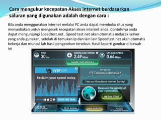 Cara mengukur kecepatan Akses internet berdasarkan
saluran yang digunakan adalah dengan cara :
Bila anda menggunakan internet melalui PC anda dapat membuka situs yang
menyediakan untuk mengecek kecepatan akses internet anda. Contohnya anda
dapat mengunjungi Speedtest.net . Speed test.net akan otomatis melacak server
yang anda gunakan, setelah di temukan Ip dan lain lain Speedtest.net akan otomatis
bekerja dan muncul lah hasil pengecekan tersebut. Hasil Seperti gambar di bawah
ini
 