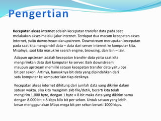 Kecepatan akses internet adalah kecepatan transfer data pada saat
melakukan akses melalui jalur internet. Terdapat dua macam kecepatan akses
internet, yaitu downstream danupstream. Downstream merupakan kecepatan
pada saat kita mengambil data – data dari server internet ke komputer kita.
Misalnya, saat kita masuk ke search engine, browsing, dan lain – lain.
Adapun upstream adalah kecepatan transfer data yaitu saat kita
mengirimkan data dari komputer ke server. Baik downstream
maupun upstream memiliki satuan kecepatan transfer data yaitu bps
bit per sekon. Artinya, banyaknya bit data yang dipindahkan dari
satu komputer ke komputer lain tiap detiknya.
Kecepatan akses internet dihitung dari jumlah data yang dikirim dalam
satuan waktu. Jika kita mengirim 1kb file/detik, berarti kita telah
mengirim 1.000 byte, dengan 1 byte = 8 bit maka data yang dikirim sama
dengan 8.000 bit = 8 kbps kilo bit per sekon. Untuk satuan yang lebih
besar mengggunakan Mbps mega bit per sekon berarti 1000 kbps.
 