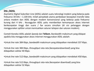 DSL /ADSL
Asymetric Digital Subcriber Line (ADSL) adalah suatu teknologi modem yang bekerja pada
frekuensi 34 kHz – 1.104 kHz. Inilah penyebab utama perbedaan kecepatan transfer data
antara modem dan ADSL dengan modem konvensional yang bekerja pada frekuensi
kurang dari 4 kHz . Keunggulan ADSL yaitu memberikan kemampuan akses internet
berkecepatan tinggi dan suara / fax secara simultan (di sisi pelanggan dengan
menggunakan splitter untuk memisahkan saluran telepon dan saluran modem).
Contoh Koneksi ADSL adalah Speedy dari Telkom. Bandwidth maksimum yang didapat
apabila kita menggunakan akses Internet menggunakan ADSL adalah:
•Untuk line rate 384 Kbps, bandwidth maksimum yang didapatkan mendekati 337 Kbps.
•Untuk line rate 384 Kbps, throughput rata-rata (kecepatandownload) yang bisa
didapatkan sekitar 40 Kbps.
•Untuk line rate 512 Kbps, bandwidth maksimum yang didapatkan mendekati 450 kbps.
•Untuk line rate 512 Kbps, throughput rata-rata (kecepatan download) yang bisa
didapatkan sekitar 52 Kbps.
 