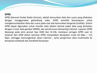 GPRS
GPRS (General Packet Radio Service), adalah komunikasi data dan suara yang dilakukan
dengan menggunakan gelombang radio. GPRS memiliki kemampuan untuk
mengkomunikasikan data dan suara pada saat alat komunikasi bergerak (mobile). Sistem
GPRS dapat digunakan untuk transfer data (dalam bentuk paket data yang berkaitan
dengan e-mail, data gambar (MMS), dan penelusuran (browsing) internet. Layanan GPRS
dipasang pada jenis ponsel tipe GSM dan IS-136, meskipun jaringan GPRS saat ini
terpisah dari GSM dalam teorinya GPRS menjanjikan kecepatan mulai 56 kbps – 115
kbps, sehingga memungkinkan akses internet , serta pengiriman data multimedia ke
komputer,notebook dan handheld komputer.
 
