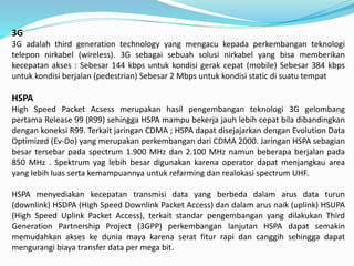 3G
3G adalah third generation technology yang mengacu kepada perkembangan teknologi
telepon nirkabel (wireless). 3G sebagai sebuah solusi nirkabel yang bisa memberikan
kecepatan akses : Sebesar 144 kbps untuk kondisi gerak cepat (mobile) Sebesar 384 kbps
untuk kondisi berjalan (pedestrian) Sebesar 2 Mbps untuk kondisi static di suatu tempat
HSPA
High Speed Packet Acsess merupakan hasil pengembangan teknologi 3G gelombang
pertama Release 99 (R99) sehingga HSPA mampu bekerja jauh lebih cepat bila dibandingkan
dengan koneksi R99. Terkait jaringan CDMA ; HSPA dapat disejajarkan dengan Evolution Data
Optimized (Ev-Do) yang merupakan perkembangan dari CDMA 2000. Jaringan HSPA sebagian
besar tersebar pada spectrum 1.900 MHz dan 2.100 MHz namun beberapa berjalan pada
850 MHz . Spektrum yag lebih besar digunakan karena operator dapat menjangkau area
yang lebih luas serta kemampuannya untuk refarming dan realokasi spectrum UHF.
HSPA menyediakan kecepatan transmisi data yang berbeda dalam arus data turun
(downlink) HSDPA (High Speed Downlink Packet Access) dan dalam arus naik (uplink) HSUPA
(High Speed Uplink Packet Access), terkait standar pengembangan yang dilakukan Third
Generation Partnership Project (3GPP) perkembangan lanjutan HSPA dapat semakin
memudahkan akses ke dunia maya karena serat fitur rapi dan canggih sehingga dapat
mengurangi biaya transfer data per mega bit.
 