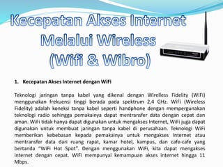 1. Kecepatan Akses Internet dengan WiFi
Teknologi jaringan tanpa kabel yang dikenal dengan Wirelless Fidelity (WiFi)
menggunakan frekuensi tinggi berada pada spektrum 2,4 GHz. WiFi (Wireless
Fidelity) adalah koneksi tanpa kabel seperti handphone dengan mempergunakan
teknologi radio sehingga pemakainya dapat mentransfer data dengan cepat dan
aman. WiFi tidak hanya dapat digunakan untuk mengakses Internet, WiFi juga dapat
digunakan untuk membuat jaringan tanpa kabel di perusahaan. Teknologi WiFi
memberikan kebebasan kepada pemakainya untuk mengakses Internet atau
mentransfer data dari ruang rapat, kamar hotel, kampus, dan cafe-cafe yang
bertanda “WiFi Hot Spot”. Dengan menggunakan WiFi, kita dapat mengakses
internet dengan cepat. WiFi mempunyai kemampuan akses internet hingga 11
Mbps.
 