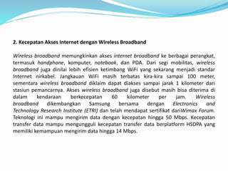 2. Kecepatan Akses Internet dengan Wireless Broadband
Wireless broadband memungkinkan akses internet broadband ke berbagai perangkat,
termasuk handphone, komputer, notebook, dan PDA. Dari segi mobilitas, wireless
broadband juga dinilai lebih efisien ketimbang WiFi yang sekarang menjadi standar
Internet nirkabel. Jangkauan WiFi masih terbatas kira-kira sampai 100 meter,
sementara wireless broadband diklaim dapat diakses sampai jarak 1 kilometer dari
stasiun pemancarnya. Akses wireless broadband juga disebut masih bisa diterima di
dalam kendaraan berkecepatan 60 kilometer per jam. Wireless
broadband dikembangkan Samsung bersama dengan Electronics and
Technology Research Institute (ETRI) dan telah mendapat sertifikat dariWimax Forum.
Teknologi ini mampu mengirim data dengan kecepatan hingga 50 Mbps. Kecepatan
transfer data mampu mengungguli kecepatan transfer data berplatform HSDPA yang
memiliki kemampuan mengirim data hingga 14 Mbps.
 