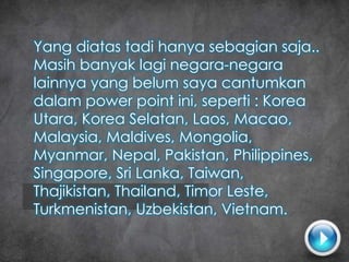 Yang diatas tadi hanya sebagian saja..
Masih banyak lagi negara-negara
lainnya yang belum saya cantumkan
dalam power point ini, seperti : Korea
Utara, Korea Selatan, Laos, Macao,
Malaysia, Maldives, Mongolia,
Myanmar, Nepal, Pakistan, Philippines,
Singapore, Sri Lanka, Taiwan,
Thajikistan, Thailand, Timor Leste,
Turkmenistan, Uzbekistan, Vietnam.
 