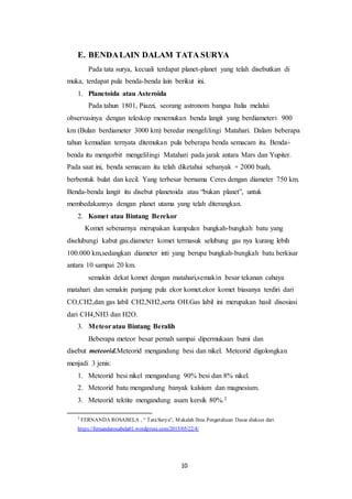10
E. BENDALAIN DALAM TATA SURYA
Pada tata surya, kecuali terdapat planet-planet yang telah disebutkan di
muka, terdapat pula benda-benda lain berikut ini.
1. Planetoida atau Asteroida
Pada tahun 1801, Piazzi, seorang astronom bangsa Italia melalui
observasinya dengan teleskop menemukan benda langit yang berdiameter± 900
km (Bulan berdiameter 3000 km) beredar mengelilingi Matahari. Dalam beberapa
tahun kemudian ternyata ditemukan pula beberapa benda semacam itu. Benda-
benda itu mengorbit mengelilingi Matahari pada jarak antara Mars dan Yupiter.
Pada saat ini, benda semacam itu telah diketahui sebanyak + 2000 buah,
berbentuk bulat dan kecil. Yang terbesar bernama Ceres dengan diameter 750 km.
Benda-benda langit itu disebut planetoida atau “bukan planet”, untuk
membedakannya dengan planet utama yang telah diterangkan.
2. Komet atau Bintang Berekor
Komet sebenarnya merupakan kumpulan bungkah-bungkah batu yang
diselubungi kabut gas.diameter komet termasuk selubung gas nya kurang lebih
100.000 km,sedangkan diameter inti yang berupa bungkah-bungkah batu berkisar
antara 10 sampai 20 km.
semakin dekat komet dengan matahari,semakin besar tekanan cahaya
matahari dan semakin panjang pula ekor komet.ekor komet biasanya terdiri dari
CO,CH2,dan gas labil CH2,NH2,serta OH.Gas labil ini merupakan hasil disosiasi
dari CH4,NH3 dan H2O.
3. Meteoratau Bintang Beralih
Beberapa meteor besar pernah sampai dipermukaan bumi dan
disebut meteorid.Meteorid mengandung besi dan nikel. Meteorid digolongkan
menjadi 3 jenis:
1. Meteorid besi nikel mengandung 90% besi dan 8% nikel.
2. Meteorid batu mengandung banyak kalsium dan magnesium.
3. Meteorid tektite mengandung asam kersik 80%.2
2
FERNANDA ROSABELA , “ TataSurya”, Makalah Ilmu Pengetahuan Dasar diakses dari
https://fernandarosabela01.wordpress.com/2015/05/22/4/
 