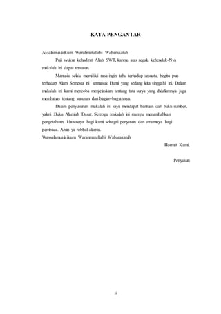 ii
KATA PENGANTAR
Assalamualaikum Warahmatullahi Wabarakatuh
Puji syukur kehadirat Allah SWT, karena atas segala kehendak-Nya
makalah ini dapat tersusun.
Manusia selalu memiliki rasa ingin tahu terhadap sesuatu, begitu pun
terhadap Alam Semesta ini termasuk Bumi yang sedang kita singgahi ini. Dalam
makalah ini kami mencoba menjelaskan tentang tata surya yang didalamnya juga
membahas tentang susunan dan bagian-bagiannya.
Dalam penyusunan makalah ini saya mendapat bantuan dari buku sumber,
yakni :Buku Alamiah Dasar. Semoga makalah ini mampu menambahkan
pengetahuan, khususnya bagi kami sebagai penyusun dan umumnya bagi
pembaca. Amin ya robbal alamin.
Wassalamualaikum Warahmatullahi Wabarakatuh
Hormat Kami,
Penyusun
 