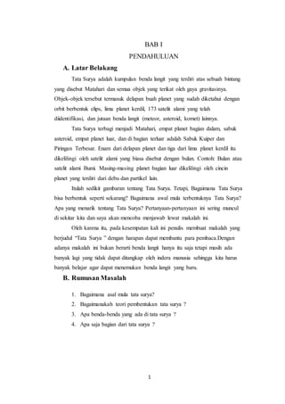 1
BAB I
PENDAHULUAN
A. Latar Belakang
Tata Surya adalah kumpulan benda langit yang terdiri atas sebuah bintang
yang disebut Matahari dan semua objek yang terikat oleh gaya gravitasinya.
Objek-objek tersebut termasuk delapan buah planet yang sudah diketahui dengan
orbit berbentuk elips, lima planet kerdil, 173 satelit alami yang telah
diidentifikasi, dan jutaan benda langit (meteor, asteroid, komet) lainnya.
Tata Surya terbagi menjadi Matahari, empat planet bagian dalam, sabuk
asteroid, empat planet luar, dan di bagian terluar adalah Sabuk Kuiper dan
Piringan Terbesar. Enam dari delapan planet dan tiga dari lima planet kerdil itu
dikelilingi oleh satelit alami yang biasa disebut dengan bulan. Contoh: Bulan atau
satelit alami Bumi. Masing-masing planet bagian luar dikelilingi oleh cincin
planet yang terdiri dari debu dan partikel lain.
Itulah sedikit gambaran tentang Tata Surya. Tetapi, Bagaimana Tata Surya
bisa berbentuk seperti sekarang? Bagaimana awal mula terbentuknya Tata Surya?
Apa yang menarik tentang Tata Surya? Pertanyaan-pertanyaan ini sering muncul
di sekitar kita dan saya akan mencoba menjawab lewat makalah ini.
Oleh karena itu, pada kesempatan kali ini penulis membuat makalah yang
berjudul “Tata Surya ” dengan harapan dapat membantu para pembaca.Dengan
adanya makalah ini bukan berarti benda langit hanya itu saja tetapi masih ada
banyak lagi yang tidak dapat ditangkap oleh indera manusia sehingga kita harus
banyak belajar agar dapat menemukan benda langit yang baru.
B. Rumusan Masalah
1. Bagaimana asal mula tata surya?
2. Bagaimanakah teori pembentukan tata surya ?
3. Apa benda-benda yang ada di tata surya ?
4. Apa saja bagian dari tata surya ?
 