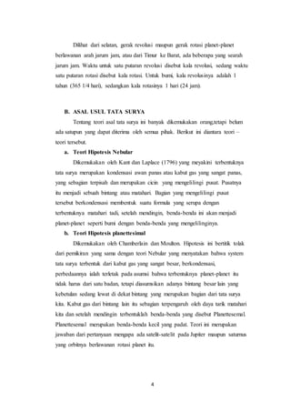 4
Dilihat dari selatan, gerak revolusi maupun gerak rotasi planet-planet
berlawanan arah jarum jam, atau dari Timur ke Barat, ada beberapa yang searah
jarum jam. Waktu untuk satu putaran revolusi disebut kala revolusi, sedang waktu
satu putaran rotasi disebut kala rotasi. Untuk bumi, kala revolusinya adalah 1
tahun (365 1/4 hari), sedangkan kala rotasinya 1 hari (24 jam).
B. ASAL USUL TATA SURYA
Tentang teori asal tata surya ini banyak dikemukakan orang,tetapi belum
ada satupun yang dapat diterima oleh semua pihak. Berikut ini diantara teori –
teori tersebut.
a. Teori Hipotesis Nebular
Dikemukakan oleh Kant dan Laplace (1796) yang meyakini terbentuknya
tata surya merupakan kondensasi awan panas atau kabut gas yang sangat panas,
yang sebagian terpisah dan merupakan cicin yang mengelilingi pusat. Pusatnya
itu menjadi sebuah bintang atau matahari. Bagian yang mengelilingi pusat
tersebut berkondensasi membentuk suatu formula yang serupa dengan
terbentuknya matahari tadi, setelah mendingin, benda-benda ini akan menjadi
planet-planet seperti bumi dengan benda-benda yang mengelilinginya.
b. Teori Hipotesis planettesimal
Dikemukakan oleh Chamberlain dan Moulton. Hipotesis ini bertitik tolak
dari pemikiran yang sama dengan teori Nebular yang menyatakan bahwa system
tata surya terbentuk dari kabut gas yang sangat besar, berkondensasi,
perbedaannya ialah terletak pada asumsi bahwa terbentuknya planet-planet itu
tidak harus dari satu badan, tetapi diasumsikan adanya bintang besar lain yang
kebetulan sedang lewat di dekat bintang yang merupakan bagian dari tata surya
kita. Kabut gas dari bintang lain itu sebagian terpengaruh oleh daya tarik matahari
kita dan setelah mendingin terbentuklah benda-benda yang disebut Planettesemal.
Planettesemal merupakan benda-benda kecil yang padat. Teori ini merupakan
jawaban dari pertanyaan mengapa ada satelit-satelit pada Jupiter maupun saturnus
yang orbitnya berlawanan rotasi planet itu.
 