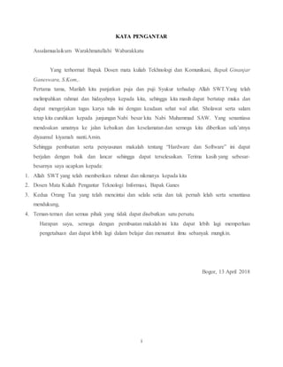 i
KATA PENGANTAR
Assalamualaikum Warakhmatullahi Wabarakkatu
Yang terhormat Bapak Dosen mata kuliah Tekhnologi dan Komunikasi, Bapak Ginanjar
Ganeswara, S.Kom,.
Pertama tama, Marilah kita panjatkan puja dan puji Syukur terhadap Allah SWT.Yang telah
melimpahkan rahmat dan hidayahnya kepada kita, sehingga kita masih dapat bertatap muka dan
dapat mengerjakan tugas karya tulis ini dengan keadaan sehat wal afiat. Sholawat serta salam
tetap kita curahkan kepada junjungan Nabi besar kita Nabi Muhammad SAW. Yang senantiasa
mendoakan umatnya ke jalan kebaikan dan keselamatan dan semoga kita diberikan safa’atnya
diyaumul kiyamah nanti.Amin.
Sehingga pembuatan serta penyusunan makalah tentang “Hardware dan Software” ini dapat
berjalan dengan baik dan lancar sehingga dapat terselesaikan. Terima kasih yang sebesar-
besarnya saya ucapkan kepada:
1. Allah SWT yang telah memberikan rahmat dan nikmatya kepada kita
2. Dosen Mata Kuliah Pengantar Teknologi Informasi, Bapak Ganes
3. Kedua Orang Tua yang telah mencintai dan selalu setia dan tak pernah lelah serta senantiasa
mendukung,
4. Teman-teman dan semua pihak yang tidak dapat disebutkan satu persatu.
Harapan saya, semoga dengan pembuatan makalah ini kita dapat lebih lagi memperluas
pengetahuan dan dapat lebih lagi dalam belajar dan menuntut ilmu sebanyak mungkin.
Bogor, 13 April 2018
 