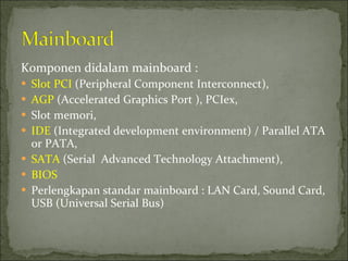 Komponen didalam mainboard : Slot PCI  (Peripheral Component Interconnect),  AGP  (Accelerated Graphics Port ), PCIex,  Slot memori,  IDE  (Integrated development environment) / Parallel ATA or PATA,  SATA  (Serial  Advanced Technology Attachment), BIOS Perlengkapan standar mainboard : LAN Card, Sound Card, USB (Universal Serial Bus) 