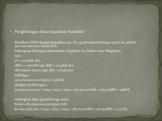 Penghitungan besar kapasitas Harddisk : Misalkan HDD dengan kapasitas 320 Gb,   yg dimaksud dengan 320G itu adalah 320.000.000.000 bytes PAS! sedangkan hitungan sebenarnya 1Gigabyte itu bukan 1000 Megabyte,  tapi : 1G = 1024Mb dan 1Mb <> 1000Kb tapi 1Mb = 1024Kb dan 1Kb bukan 1bytes tapi 1Kb = 1024bytes sehingga : 320.000.000.000 bytes = 298 Gb dengan perhitungan : 320.000.000.000 / 1024 / 1024 / 1024 = 312.500.000Kb = 305.175Mb = 298Gb sedangkan kalo yg 80Gb juga sama 80Gb = 80.000.000.000 bytes PAS 80.000.000.000 / 1024 / 1024 / 1024 = 78.125.000Kb = 76.294Mb = 74.5 Gb 