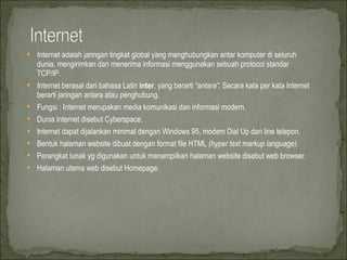Internet adalah jaringan tingkat global yang menghubungkan antar komputer di seluruh dunia, mengirimkan dan menerima informasi menggunakan sebuah protocol standar TCP/IP. Internet berasal dari bahasa Latin  inter , yang berarti  “antara” . Secara kata per kata Internet berarti jaringan antara atau penghubung.  Fungsi : Internet merupakan media komunikasi dan informasi modern. Dunia Internet disebut Cyberspace. Internet dapat dijalankan minimal dengan Windows 95, modem Dial Up dan line telepon. Bentuk halaman website dibuat dengan format file HTML  (hyper text markup language). Perangkat lunak yg digunakan untuk menampilkan halaman website disebut web browser. Halaman utama web disebut Homepage. 