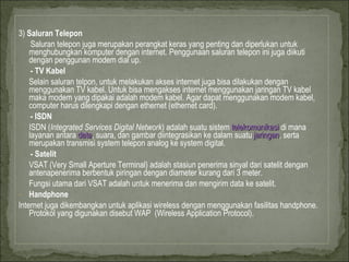 3)  Saluran Telepon Saluran telepon juga merupakan perangkat keras yang penting dan diperlukan untuk menghubungkan komputer dengan internet. Penggunaan saluran telepon ini juga diikuti dengan penggunan modem dial up.  - TV Kabel Selain saluran telpon, untuk melakukan akses internet juga bisa dilakukan dengan menggunakan TV kabel. Untuk bisa mengakses internet menggunakan jaringan TV kabel maka modem yang dipakai adalah modem kabel. Agar dapat menggunakan modem kabel, computer harus dilengkapi dengan ethernet (ethernet card).  - ISDN ISDN ( Integrated Services Digital Network ) adalah suatu sistem  telekomunikasi  di mana layanan antara  data , suara, dan gambar diintegrasikan ke dalam suatu  jaringan , serta merupakan transmisi system telepon analog ke system digital.  - Satelit VSAT (Very Small Aperture Terminal) adalah stasiun penerima sinyal dari satelit dengan antenapenerima berbentuk piringan dengan diameter kurang dari 3 meter. Fungsi utama dari VSAT adalah untuk menerima dan mengirim data ke satelit. Handphone Internet juga dikembangkan untuk aplikasi wireless dengan menggunakan fasilitas handphone. Protokol yang digunakan disebut WAP  (Wireless Application Protocol).  