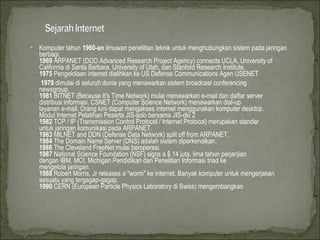 Komputer tahun  1960-an  ilmuwan penelitian teknik untuk menghubungkan sistem pada jaringan berbagi.  1969  ARPANET (DOD Advanced Research Project Agency) connects UCLA, University of California di Santa Barbara, University of Utah, dan Stanford Research Institute.  1975  Pengelolaan internet dialihkan ke US Defense Communications Agen USENET  1979  dimulai di seluruh dunia yang menawarkan sistem broadcast conferencing  newsgroup.  1981  BITNET (Because It's Time Network) mulai menawarkan e-mail dan daftar server  distribusi informasi. CSNET (Computer Science Network) menawarkan dial-up  layanan e-mail. Orang kini dapat mengakses internet menggunakan komputer desktop.  Modul Internet Pelatihan Peserta JIS-solo bersama JIS-dki 2  1982  TCP / IP (Transmission Control Protocol / Internet Protocol) merupakan standar  untuk jaringan komunikasi pada ARPANET.  1983  MILNET and DDN (Defense Data Network) split off from ARPANET.  1984  The Domain Name Server (DNS) adalah sistem diperkenalkan.  1986  The Cleveland FreeNet mulai beroperasi.  1987  National Science Foundation (NSF) signs a $ 14 juta, lima tahun perjanjian  dengan IBM, MCI, Michigan Pendidikan dan Penelitian Informasi triad ke  mengelola jaringan.  1988  Robert Morris, Jr releases a &quot;worm&quot; ke internet. Banyak komputer untuk mengerjakan sesuatu yang tergagap-gagap.  1990  CERN (European Particle Physics Laboratory di Swiss) mengembangkan  