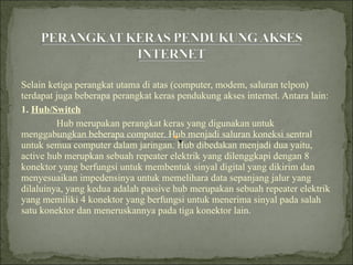 Selain ketiga perangkat utama di atas (computer, modem, saluran telpon) terdapat juga beberapa perangkat keras pendukung akses internet. Antara lain: 1.  Hub/Switch   Hub merupakan perangkat keras yang digunakan untuk menggabungkan beberapa computer. Hub menjadi saluran koneksi sentral untuk semua computer dalam jaringan. Hub dibedakan menjadi dua yaitu, active hub merupkan sebuah repeater elektrik yang dilenggkapi dengan 8 konektor yang berfungsi untuk membentuk sinyal digital yang dikirim dan menyesuaikan impedensinya untuk memelihara data sepanjang jalur yang dilaluinya, yang kedua adalah passive hub merupakan sebuah repeater elektrik yang memiliki 4 konektor yang berfungsi untuk menerima sinyal pada salah satu konektor dan meneruskannya pada tiga konektor lain. 