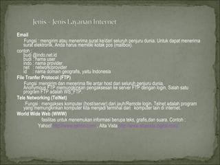 Email Fungsi : mengirim atau menerima surat ke/dari seluruh penjuru dunia. Untuk dapat menerima surat elektronik, Anda harus memiliki kotak pos (mailbox). contoh : budi @indo.net.id budi : nama user indo : nama provider net  : network/provider id  : nama domain geografis, yaitu Indonesia File Tranfer Protocol (FTP)  Fungsi :mengirim dan menerima file antar host dari seluruh penjuru dunia. Anonymous FTP memungkinkan pengaksesan ke server FTP dengan login. Salah satu program FTP adalah WS_FTP.  Tele Networking (TelNet)   Fungsi : mengakses komputer (host/server) dari jauh/Remote login. Telnet adalah program yang memungkinkan komputer kita menjadi terminal dari  komputer lain di internet. World Wide Web (WWW) fasilitas untuk menemukan informasi berupa teks, grafis,dan suara. Contoh :  Yahoo!  http://www.yahoo.com/  , Alta Vista  http://www.altavista.digital.com/   