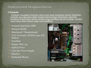 1) Komputer Komputer merupakan komponen utama untuk dapat mengkases internet. Spesifikasi komputer yang digunakan dalam koneksi internet sangat menentukan cepat atau lambatnya kinerja akses internet. semakin tinggi spesifikasi sebuah komputer, semakin cepat kinerja akses internet, begitu pula sebaliknya. Prosesor Intel atau AMD  Memori (RAM) Mainboard / Motherboard VGA On board, NVIDIA atau ATI Radeon Harddisk Floppy Disk 1.44  Optical Drive Case dan Power Supply Monitor Keyboard, Mouse 