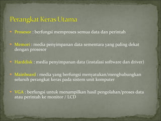 Prosesor  : berfungsi memproses semua data dan perintah Memori  : media penyimpanan data sementara yang paling dekat dengan prosesor Harddisk  : media penyimpanan data (instalasi software dan driver) Mainboard  : media yang berfungsi menyatukan/menghubungkan seluruh perangkat keras pada sistem unit komputer VGA  : berfungsi untuk menampilkan hasil pengolahan/proses data atau perintah ke monitor / LCD 