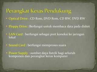 Optical Drive  : CD Rom, DVD Rom, CD RW, DVD RW Floppy Drive  : Berfungsi untuk membaca data pada disket LAN Card  : berfungsi sebagai port koneksi ke jaringan lokal Sound Card  : berfungsi memproses suara Power Supply  : sumber daya listrik bagi seluruh komponen dan perangkat keras komputer 