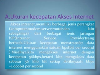 A.Ukuran kecepatan Akses Internet
  Akses internet,memiliki berbagai jenis perangkat
 (komputer.modem,server,router,dan             lain
 sebagainya) dari berbagai jenis jaringan
 ISP(Internet         Service        Provider)yang
 berbeda.Ukuran kecepatan menstransfer data
 internet menggunakan satuan bps(bit oer second
 ).Misalnya,kita mengakses internet dengan
 kecepatan 56kbps,berarti kita mengakses data
 sebesar 56 kilo bit setiap detiknyaa(1 kbps
 =1.000bit per second
 
