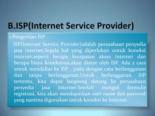 B.ISP(Internet Service Provider)
1.Pengertian ISP
  ISP(Internet Service Provider)adalah perusahaan penyedia
   jasa internet.Segala hal yang diperlukan untuk koneksi
   internet,seperti berapa kecepatan akses internet dan
   berapa biaya koneksinya,akan diatur oleh ISP. Ada 2 cara
   untuk mendaftar ke ISP , yaitu dengan cara berlangganan
   dan tanpa berlangganan.Untuk berlangganan ISP
   tertentu, kita dapat langsung datang ke perusahaan
   penyedia      jasa   Internet.Setelah mengisi   formulir
   registrasi, kita akan mendapatkan user name dan pasword
   yang nantina digunakan untuk koneksi ke Internet.
 