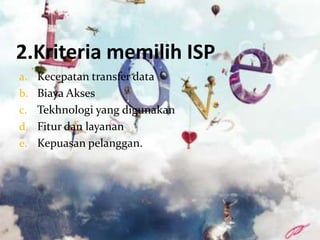 2.Kriteria memilih ISP
a. Kecepatan transfer data
b. Biaya Akses
c. Tekhnologi yang digunakan
d. Fitur dan layanan
e. Kepuasan pelanggan.
 