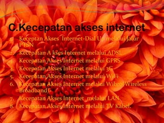 C.Kecepatan akses internet
1.   Keceptan Akses Internet-Dial Up melalui Jalur
     PTSN
2.   Kecepatan A kses Internet melalui ADSL
3.   Kecepatan Akses Internet melalui GPRS
4.   Kecepatan Akses Internet melalui 3G
5.   Kecepatan Akses Internet melalui WiFi
6.   Kecepatan Akses Internet melalui Wibro(Wireless
     Broadband)
7.   Kecepatan Akses Internet melalui LAN.
8.   Kecepatan Akses Internet melalui TV Kabel.
 